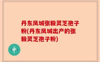 丹东凤城张毅灵芝孢子粉(丹东凤城出产的张毅灵芝孢子粉)
