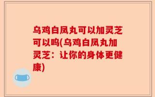 乌鸡白凤丸可以加灵芝可以呜(乌鸡白凤丸加灵芝：让你的身体更健康)