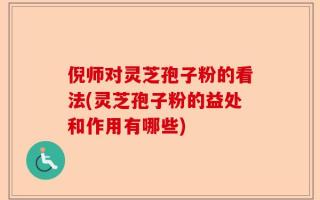 倪师对灵芝孢子粉的看法(灵芝孢子粉的益处和作用有哪些)