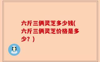 六斤三俩灵芝多少钱(六斤三俩灵芝价格是多少？)