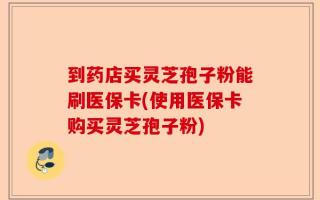 到药店买灵芝孢子粉能刷医保卡(使用医保卡购买灵芝孢子粉)