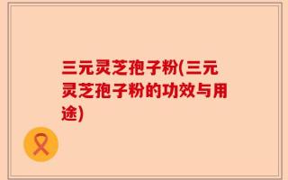 三元灵芝孢子粉(三元灵芝孢子粉的功效与用途)