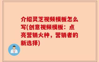介绍灵芝视频模板怎么写(创意视频模板：点亮营销火种，营销者的新选择)