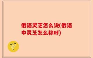 俄语灵芝怎么说(俄语中灵芝怎么称呼)