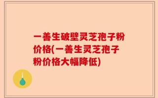 一善生破壁灵芝孢子粉价格(一善生灵芝孢子粉价格大幅降低)