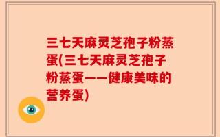 三七天麻灵芝孢子粉蒸蛋(三七天麻灵芝孢子粉蒸蛋——健康美味的营养蛋)