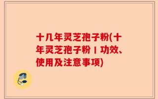 十几年灵芝孢子粉(十年灵芝孢子粉丨功效、使用及注意事项)