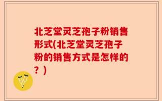 北芝堂灵芝孢子粉销售形式(北芝堂灵芝孢子粉的销售方式是怎样的？)
