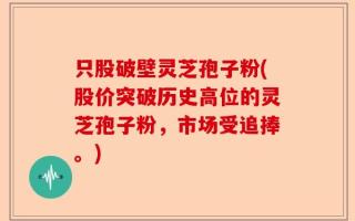 只股破壁灵芝孢子粉(股价突破历史高位的灵芝孢子粉，市场受追捧。)