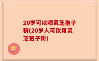20岁可以喝灵芝孢子粉(20岁人可饮用灵芝孢子粉)