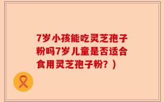 7岁小孩能吃灵芝孢子粉吗7岁儿童是否适合食用灵芝孢子粉？)