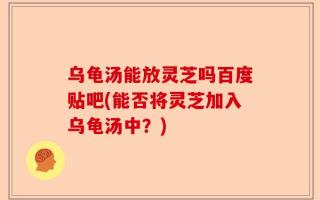 乌龟汤能放灵芝吗百度贴吧(能否将灵芝加入乌龟汤中？)