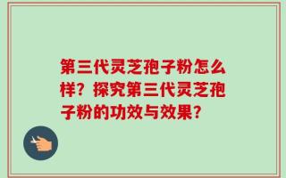 第三代灵芝孢子粉怎么样？探究第三代灵芝孢子粉的功效与效果？