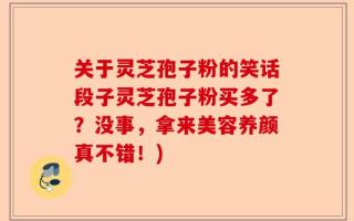 关于灵芝孢子粉的笑话段子灵芝孢子粉买多了？没事，拿来美容养颜真不错！)