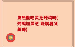 发热能吃灵芝炖鸡吗(炖鸡加灵芝 能解暑又美味)