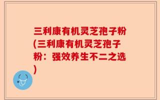三利康有机灵芝孢子粉(三利康有机灵芝孢子粉：强效养生不二之选)