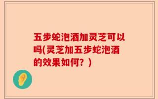 五步蛇泡酒加灵芝可以吗(灵芝加五步蛇泡酒的效果如何？)