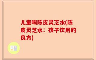 儿童喝陈皮灵芝水(陈皮灵芝水：孩子饮用的良方)