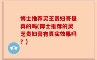 博士推荐灵芝贵妇膏是真的吗(博士推荐的灵芝贵妇膏有真实效果吗？)