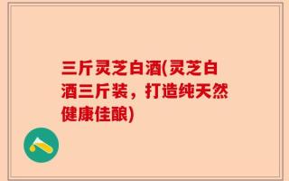 三斤灵芝白酒(灵芝白酒三斤装，打造纯天然健康佳酿)