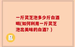 一斤灵芝泡多少斤白酒喝(如何利用一斤灵芝泡出美味的白酒？)