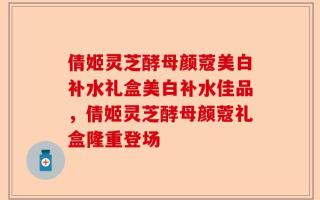 倩姬灵芝酵母颜蔻美白补水礼盒美白补水佳品，倩姬灵芝酵母颜蔻礼盒隆重登场