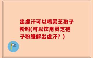 出虚汗可以喝灵芝孢子粉吗(可以饮用灵芝孢子粉缓解出虚汗？)