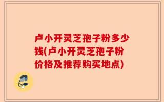 卢小开灵芝孢子粉多少钱(卢小开灵芝孢子粉价格及推荐购买地点)