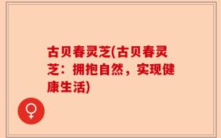 古贝春灵芝(古贝春灵芝：拥抱自然，实现健康生活)