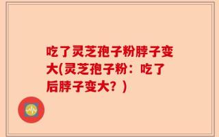 吃了灵芝孢子粉脖子变大(灵芝孢子粉：吃了后脖子变大？)