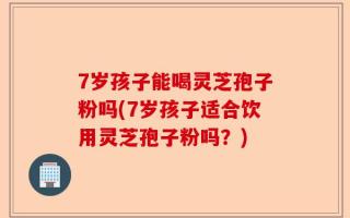 7岁孩子能喝灵芝孢子粉吗(7岁孩子适合饮用灵芝孢子粉吗？)