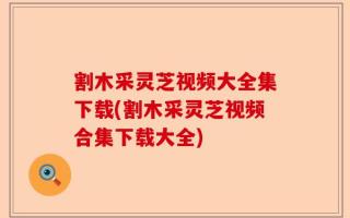 割木采灵芝视频大全集下载(割木采灵芝视频合集下载大全)