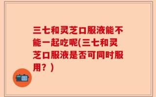 三七和灵芝口服液能不能一起吃呢(三七和灵芝口服液是否可同时服用？)