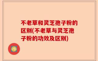 不老草和灵芝孢子粉的区别(不老草与灵芝孢子粉的功效及区别)