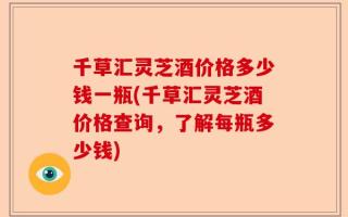 千草汇灵芝酒价格多少钱一瓶(千草汇灵芝酒价格查询，了解每瓶多少钱)