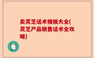 卖灵芝话术模板大全(灵芝产品销售话术全攻略)