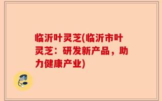 临沂叶灵芝(临沂市叶灵芝：研发新产品，助力健康产业)