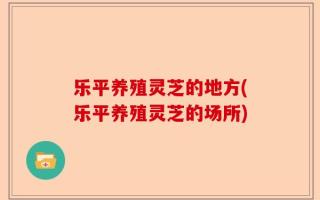 乐平养殖灵芝的地方(乐平养殖灵芝的场所)