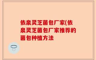 依泉灵芝菌包厂家(依泉灵芝菌包厂家推荐的菌包种植方法