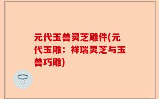 元代玉兽灵芝雕件(元代玉雕：祥瑞灵芝与玉兽巧雕)