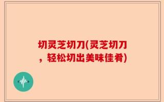 切灵芝切刀(灵芝切刀，轻松切出美味佳肴)