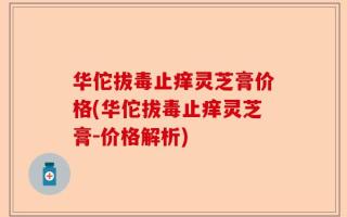 华佗拔毒止痒灵芝膏价格(华佗拔毒止痒灵芝膏-价格解析)