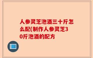 人参灵芝泡酒三十斤怎么配(制作人参灵芝30斤泡酒的配方