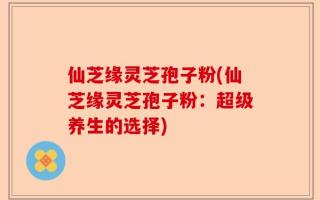 仙芝缘灵芝孢子粉(仙芝缘灵芝孢子粉：超级养生的选择)