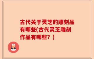 古代关于灵芝的雕刻品有哪些(古代灵芝雕刻作品有哪些？)