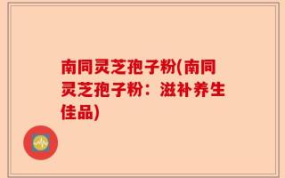 南同灵芝孢子粉(南同灵芝孢子粉：滋补养生佳品)