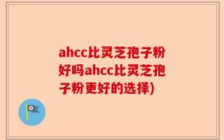 ahcc比灵芝孢子粉好吗ahcc比灵芝孢子粉更好的选择)