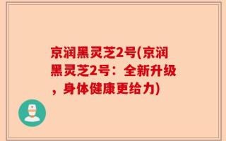 京润黑灵芝2号(京润黑灵芝2号：全新升级，身体健康更给力)