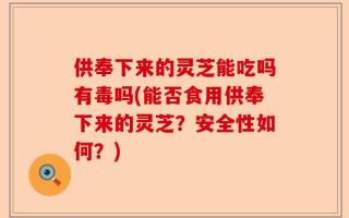 供奉下来的灵芝能吃吗有毒吗(能否食用供奉下来的灵芝？安全性如何？)