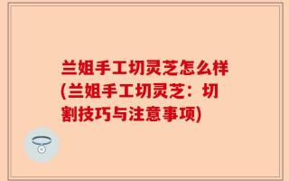 兰姐手工切灵芝怎么样(兰姐手工切灵芝：切割技巧与注意事项)